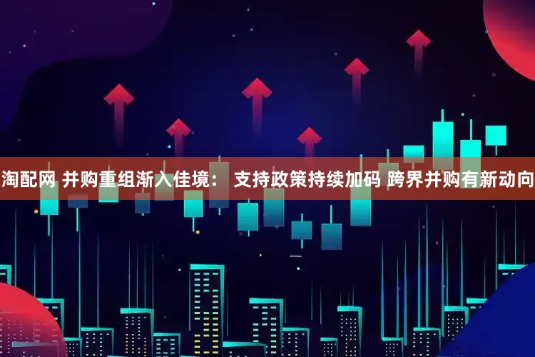 淘配网 并购重组渐入佳境： 支持政策持续加码 跨界并购有新动向