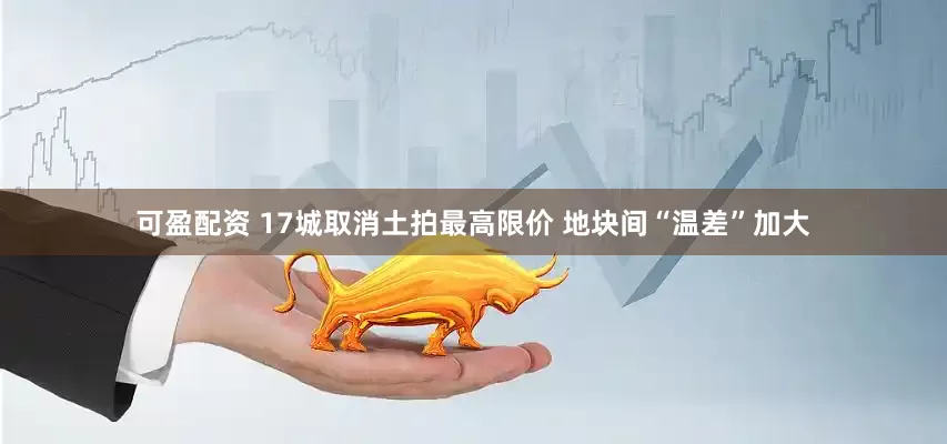 可盈配资 17城取消土拍最高限价 地块间“温差”加大