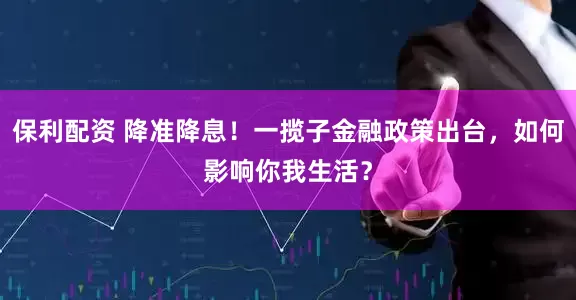 保利配资 降准降息！一揽子金融政策出台，如何影响你我生活？