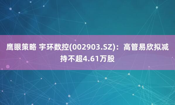 鹰眼策略 宇环数控(002903.SZ)：高管易欣拟减持不超4.61万股