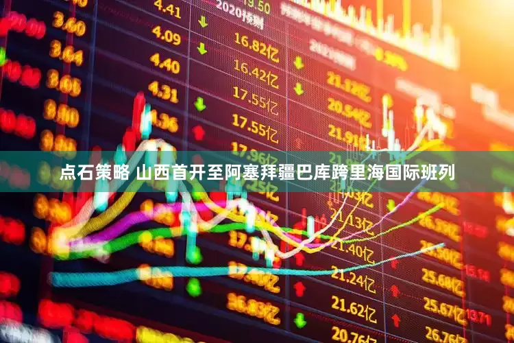 点石策略 山西首开至阿塞拜疆巴库跨里海国际班列