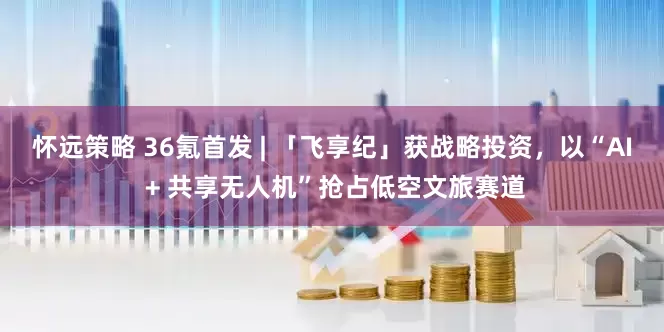 怀远策略 36氪首发 | 「飞享纪」获战略投资，以“AI + 共享无人机”抢占低空文旅赛道