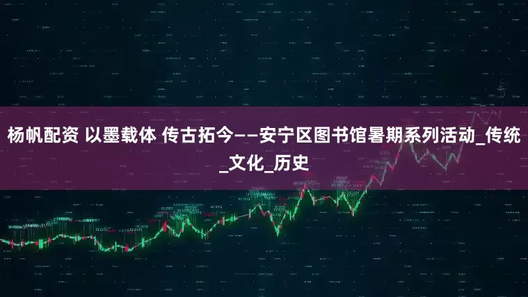 杨帆配资 以墨载体 传古拓今——安宁区图书馆暑期系列活动_传统_文化_历史