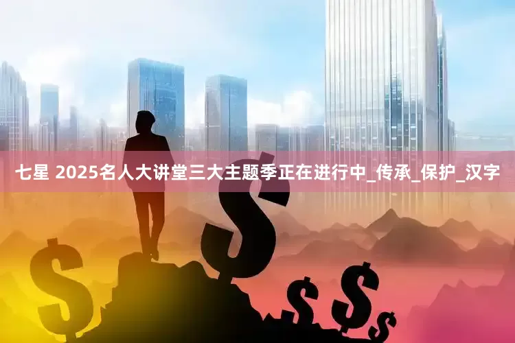 七星 2025名人大讲堂三大主题季正在进行中_传承_保护_汉字