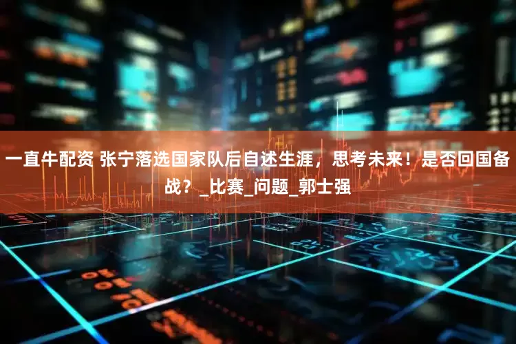 一直牛配资 张宁落选国家队后自述生涯，思考未来！是否回国备战？_比赛_问题_郭士强