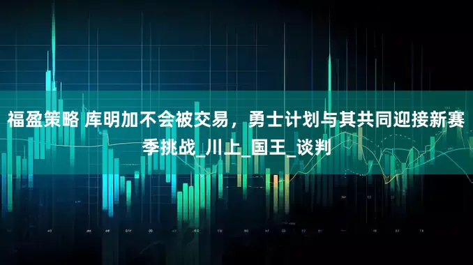 福盈策略 库明加不会被交易，勇士计划与其共同迎接新赛季挑战_川上_国王_谈判