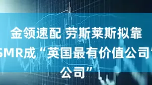 金领速配 劳斯莱斯拟靠SMR成“英国最有价值公司”