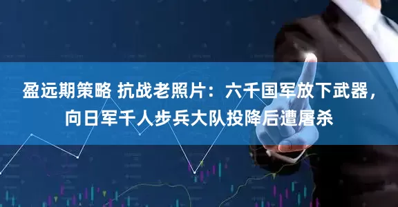 盈远期策略 抗战老照片：六千国军放下武器，向日军千人步兵大队投降后遭屠杀