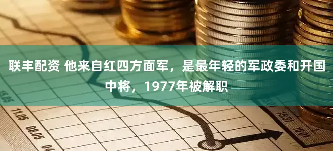 联丰配资 他来自红四方面军，是最年轻的军政委和开国中将，1977年被解职