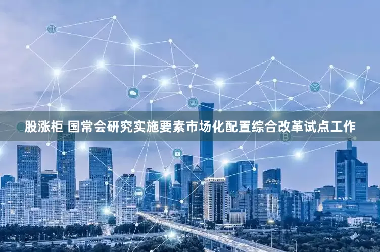 股涨柜 国常会研究实施要素市场化配置综合改革试点工作