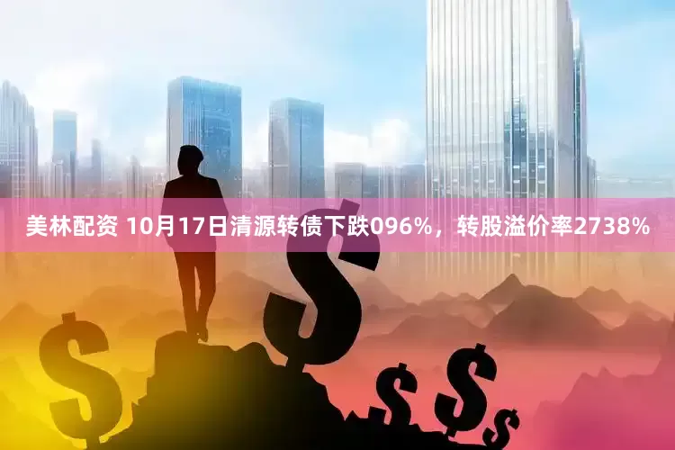 美林配资 10月17日清源转债下跌096%，转股溢价率2738%